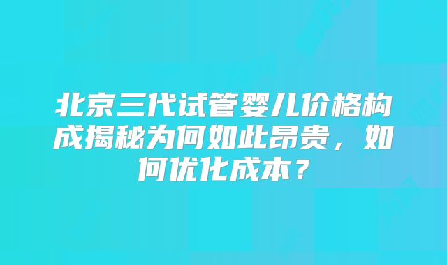 北京三代试管婴儿价格构成揭秘为何如此昂贵，如何优化成本？