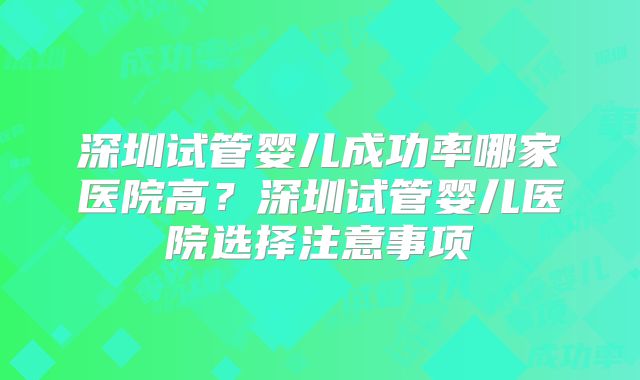 深圳试管婴儿成功率哪家医院高？深圳试管婴儿医院选择注意事项