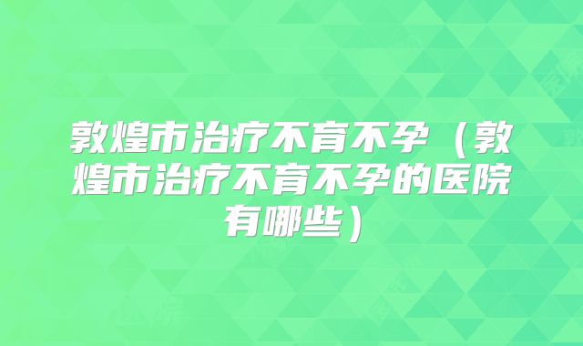 敦煌市治疗不育不孕(敦煌市治疗不育不孕的医院有哪些)