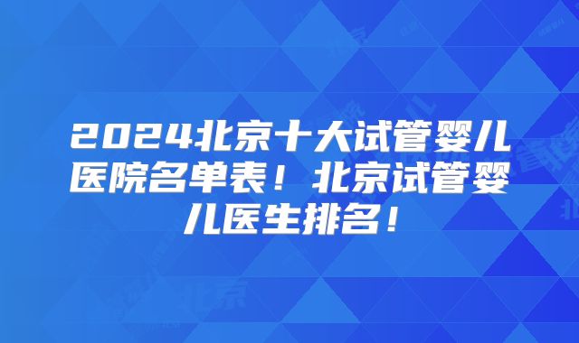 2024北京十大试管婴儿医院名单表！北京试管婴儿医生排名！