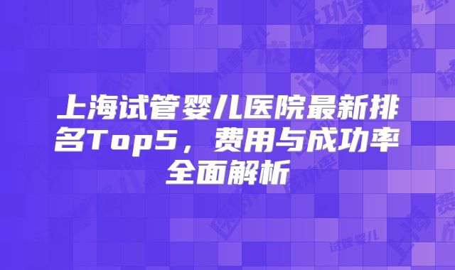上海试管婴儿医院最新排名Top5，费用与成功率全面解析