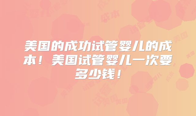 美国的成功试管婴儿的成本！美国试管婴儿一次要多少钱！