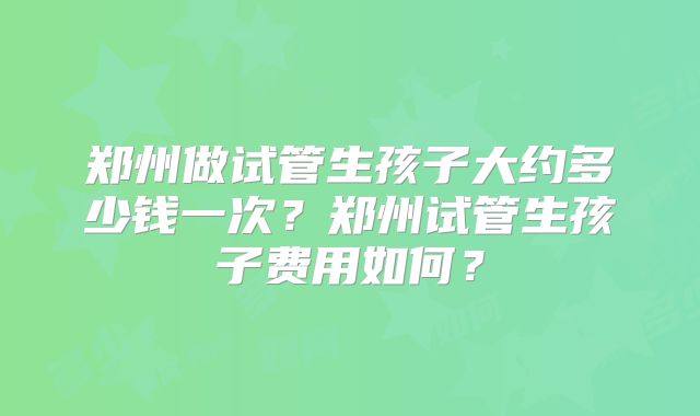 郑州做试管生孩子大约多少钱一次？郑州试管生孩子费用如何？