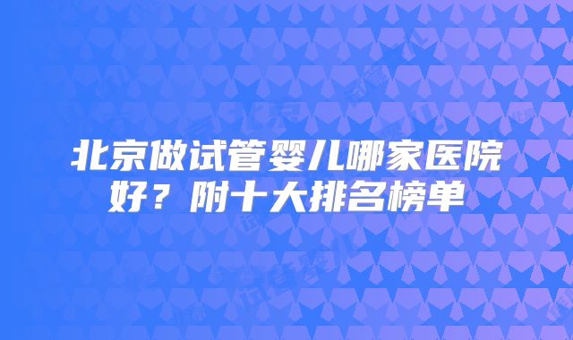 北京做试管婴儿哪家医院好？附十大排名榜单