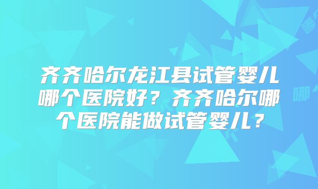 齐齐哈尔龙江县试管婴儿哪个医院好？齐齐哈尔哪个医院能做试管婴儿？