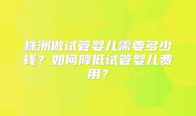 株洲做试管婴儿需要多少钱？如何降低试管婴儿费用？