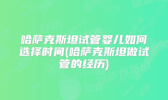 哈萨克斯坦试管婴儿如何选择时间(哈萨克斯坦做试管的经历)