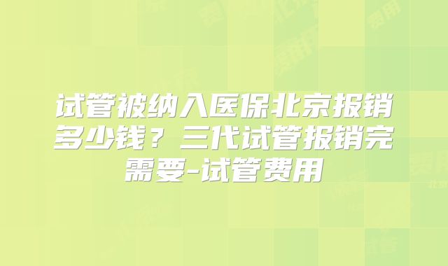 试管被纳入医保北京报销多少钱？三代试管报销完需要-试管费用