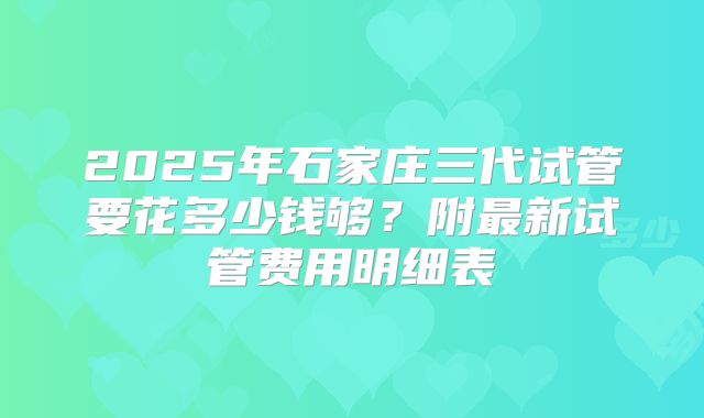 2025年石家庄三代试管要花多少钱够？附最新试管费用明细表
