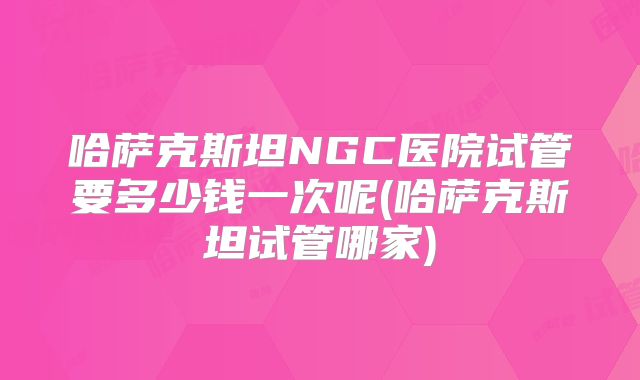哈萨克斯坦NGC医院试管要多少钱一次呢(哈萨克斯坦试管哪家)