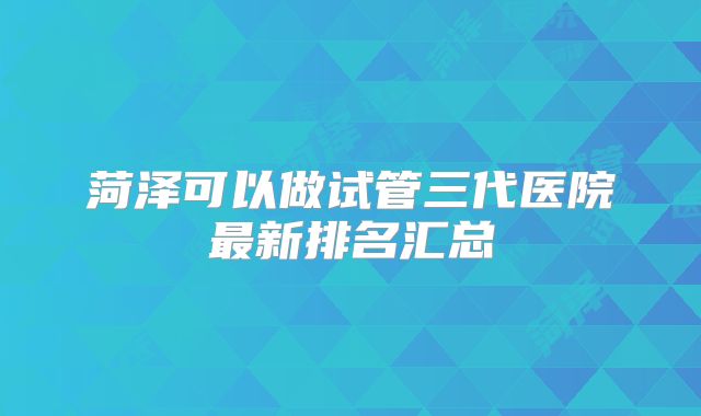 菏泽可以做试管三代医院最新排名汇总