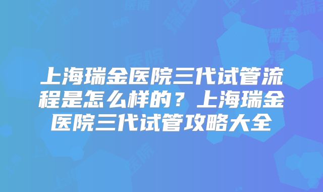 上海瑞金医院三代试管流程是怎么样的？上海瑞金医院三代试管攻略大全