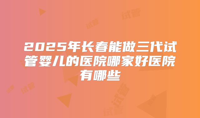 2025年长春能做三代试管婴儿的医院哪家好医院有哪些