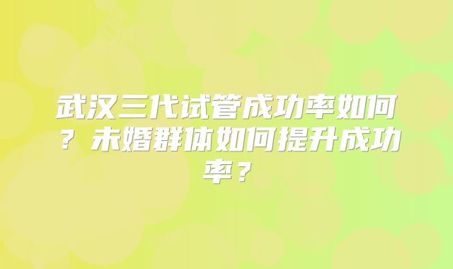 武汉三代试管成功率如何？未婚群体如何提升成功率？