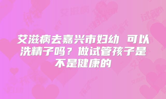 艾滋病去嘉兴市妇幼 可以洗精子吗？做试管孩子是不是健康的