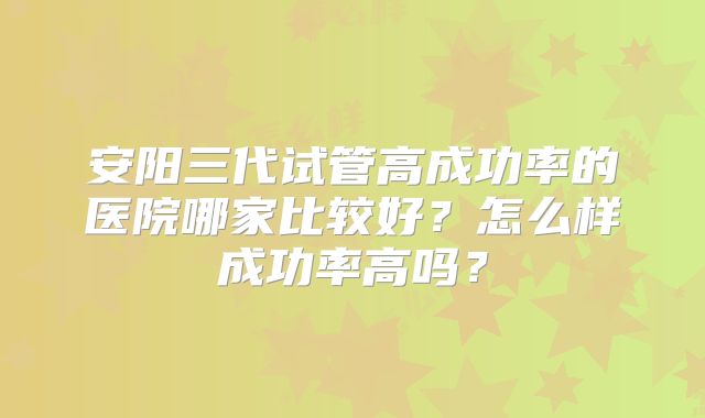 安阳三代试管高成功率的医院哪家比较好？怎么样成功率高吗？