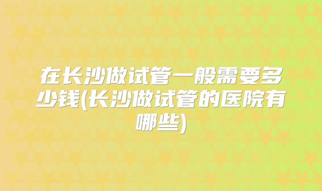 在长沙做试管一般需要多少钱(长沙做试管的医院有哪些)