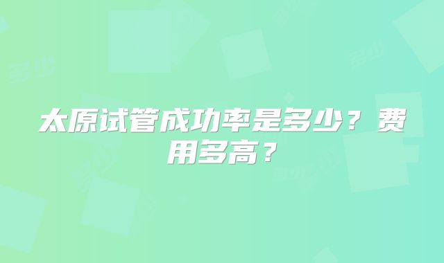 太原试管成功率是多少?费用多高?