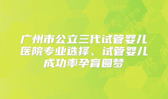 广州市公立三代试管婴儿医院专业选择、试管婴儿成功率孕育圆梦