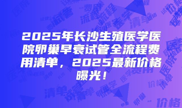2025年长沙生殖医学医院卵巢早衰试管全流程费用清单，2025最新价格曝光！