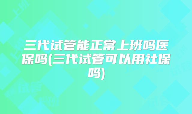 三代试管能正常上班吗医保吗(三代试管可以用社保吗)
