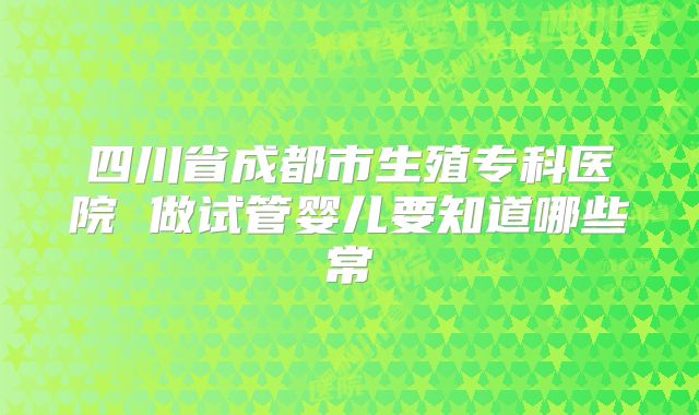 四川省成都市生殖专科医院 做试管婴儿要知道哪些常