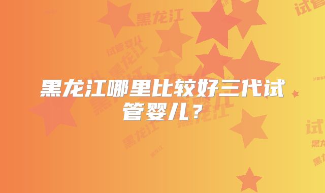 黑龙江哪里比较好三代试管婴儿?