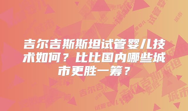 吉尔吉斯斯坦试管婴儿技术如何?比比国内哪些城市更胜一筹?