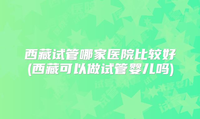 西藏试管哪家医院比较好(西藏可以做试管婴儿吗)