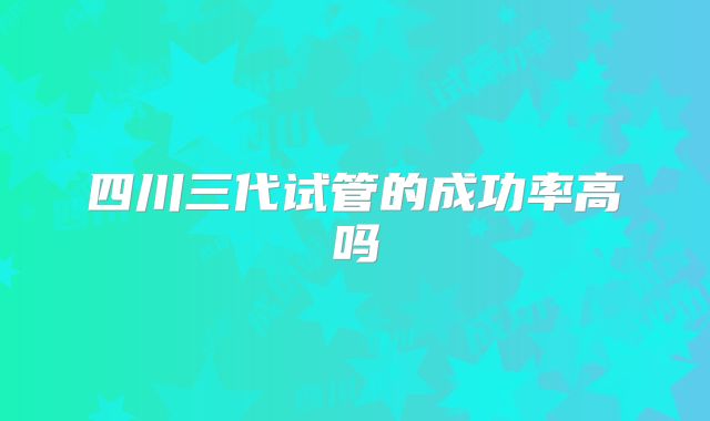 四川三代试管的成功率高吗