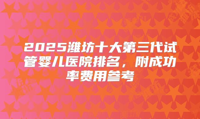 2025潍坊十大第三代试管婴儿医院排名，附成功率费用参考