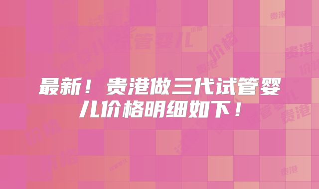 最新！贵港做三代试管婴儿价格明细如下！