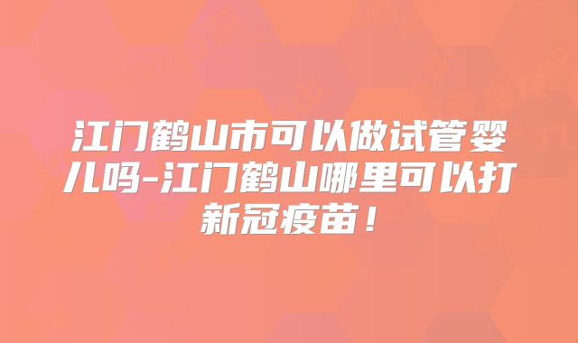 江门鹤山市可以做试管婴儿吗-江门鹤山哪里可以打新冠疫苗！
