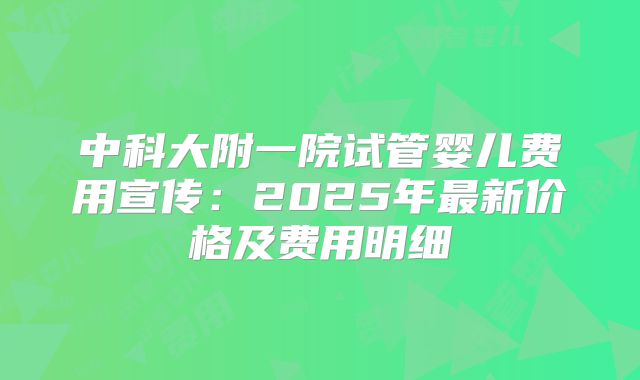 中科大附一院试管婴儿费用宣传:2025年最新价格及费用明细