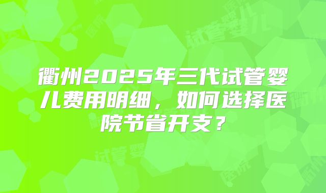 衢州2025年三代试管婴儿费用明细，如何选择医院节省开支？