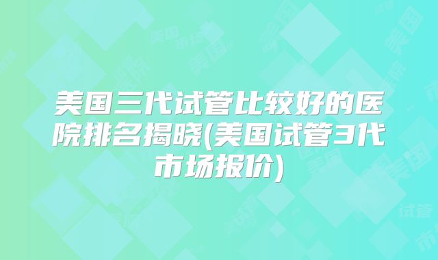 美国三代试管比较好的医院排名揭晓(美国试管3代市场报价)