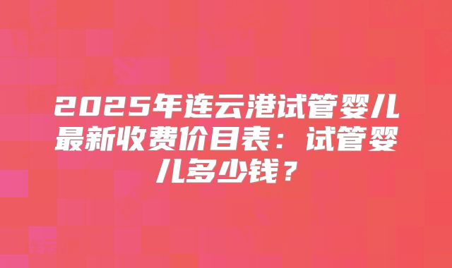 2025年连云港试管婴儿最新收费价目表：试管婴儿多少钱？