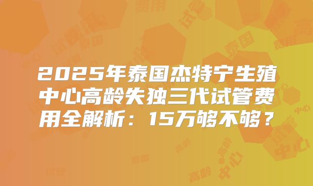 2025年泰国杰特宁生殖中心高龄失独三代试管费用全解析：15万够不够？