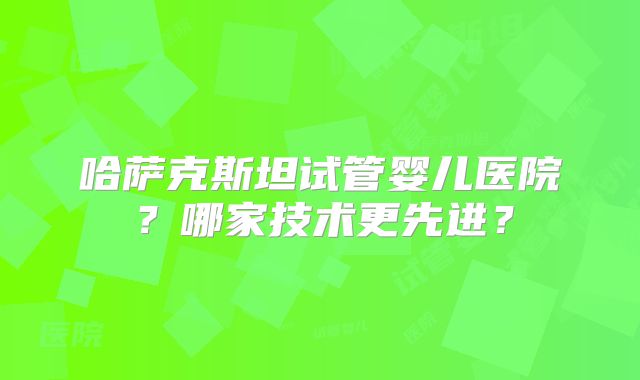 哈萨克斯坦试管婴儿医院？哪家技术更先进？