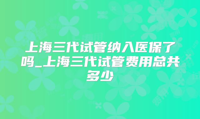 上海三代试管纳入医保了吗_上海三代试管费用总共多少