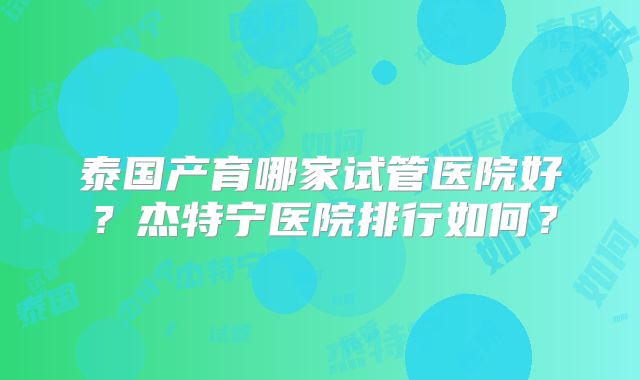 泰国产育哪家试管医院好？杰特宁医院排行如何？