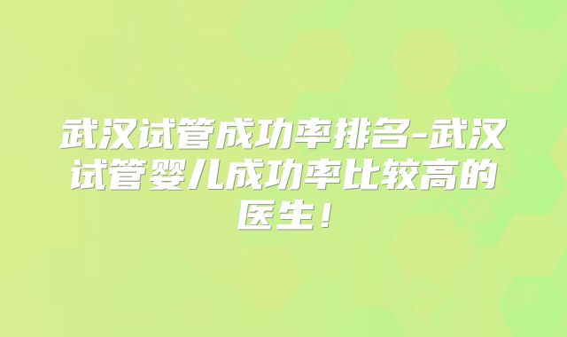 武汉试管成功率排名-武汉试管婴儿成功率比较高的医生!