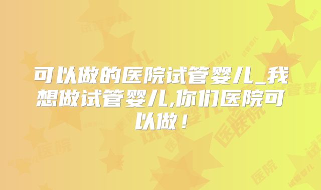 可以做的医院试管婴儿_我想做试管婴儿,你们医院可以做！