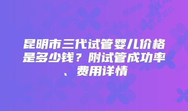 昆明市三代试管婴儿价格是多少钱？附试管成功率、费用详情