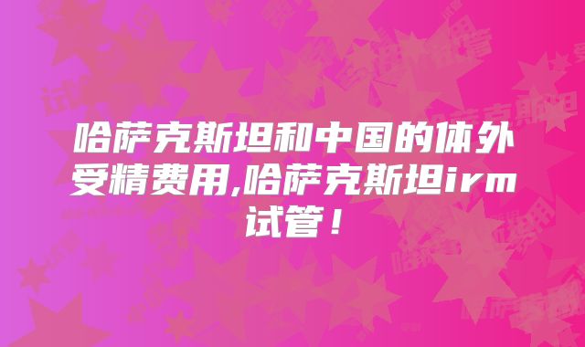 哈萨克斯坦和中国的体外受精费用,哈萨克斯坦irm试管！