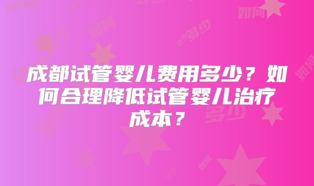 成都试管婴儿费用多少？如何合理降低试管婴儿治疗成本？