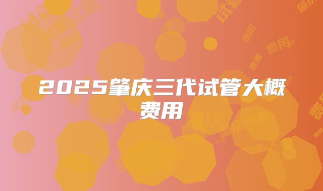 2025肇庆三代试管大概费用