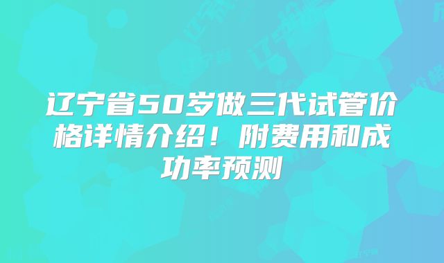 辽宁省50岁做三代试管价格详情介绍！附费用和成功率预测
