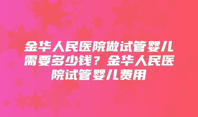 金华人民医院做试管婴儿需要多少钱？金华人民医院试管婴儿费用