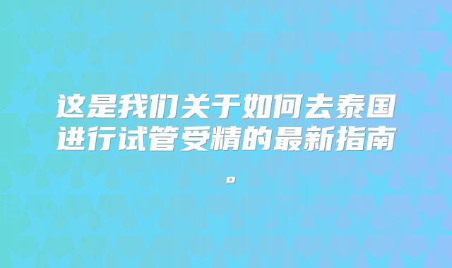 这是我们关于如何去泰国进行试管受精的最新指南。